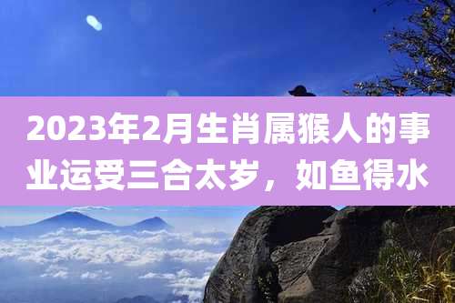 2023年2月生肖属猴人的事业运受三合太岁,如鱼得水