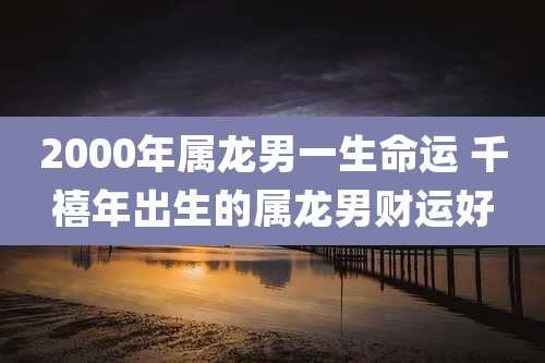 2000年属龙男一生命运 千禧年出生的属龙男财运好