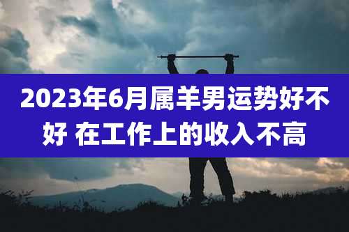 2023年6月属羊男运势好不好 在工作上的收入不高