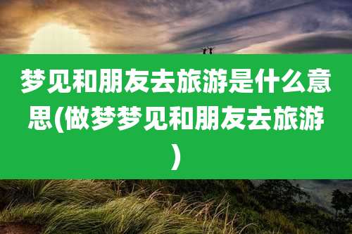 梦见和朋友去旅游是什么意思(做梦梦见和朋友去旅游)