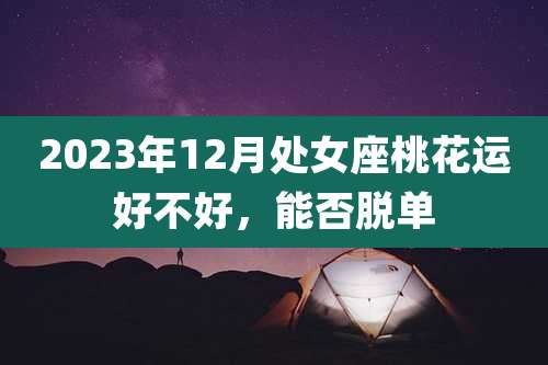 2023年12月处女座桃花运好不好,能否脱单