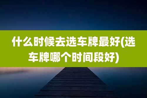 什么时候去选车牌最好(选车牌哪个时间段好)