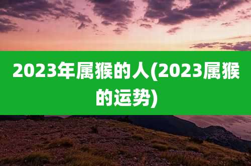2023年属猴的人(2023属猴的运势)