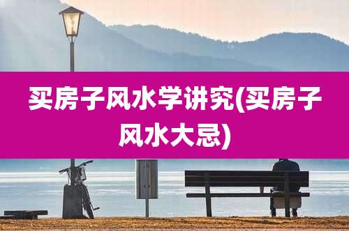 买房子风水学讲究(买房子风水大忌)