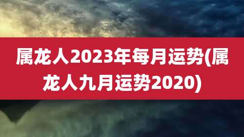 属龙人2023年每月运势(属龙人九月运势2020)