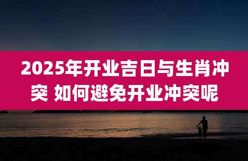 2025年开业吉日与生肖冲突 如何避免开业冲突呢