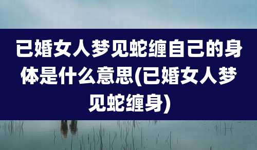 已婚女人梦见蛇缠自己的身体是什么意思(已婚女人梦见蛇缠身)