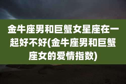 金牛座男和巨蟹女星座在一起好不好(金牛座男和巨蟹座女的爱情指数)