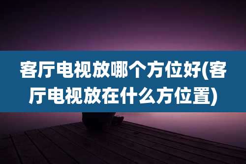 客厅电视放哪个方位好(客厅电视放在什么方位置)