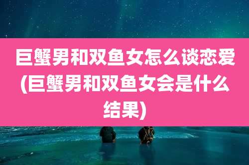 巨蟹男和双鱼女怎么谈恋爱(巨蟹男和双鱼女会是什么结果)