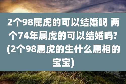 2个98属虎的可以结婚吗 两个74年属虎的可以结婚吗?(2个98属虎的生什么属相的宝宝)