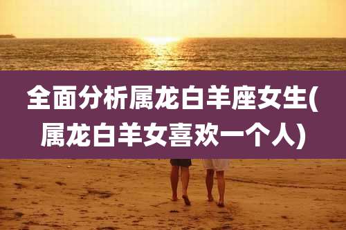 全面分析属龙白羊座女生(属龙白羊女喜欢一个人)