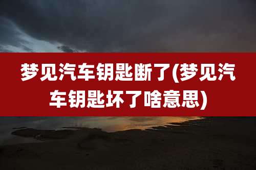梦见汽车钥匙断了(梦见汽车钥匙坏了啥意思)