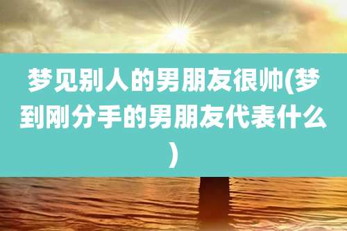 梦见别人的男朋友很帅(梦到刚分手的男朋友代表什么)