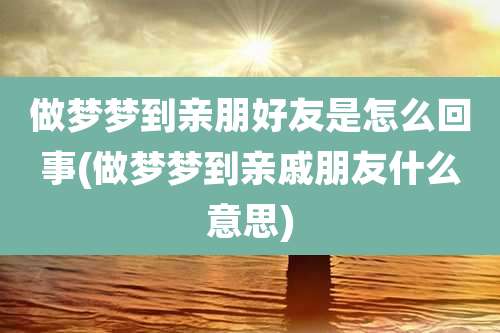 做梦梦到亲朋好友是怎么回事(做梦梦到亲戚朋友什么意思)