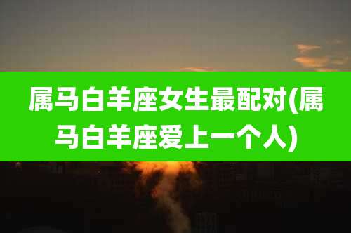 属马白羊座女生最配对(属马白羊座爱上一个人)