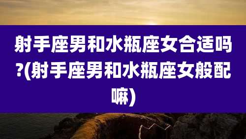 射手座男和水瓶座女合适吗?(射手座男和水瓶座女般配嘛)