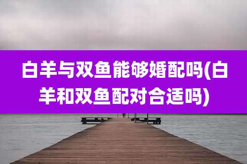 白羊与双鱼能够婚配吗(白羊和双鱼配对合适吗)