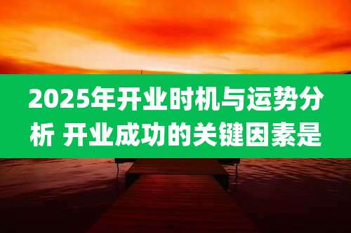 2025年开业时机与运势分析 开业成功的关键因素是