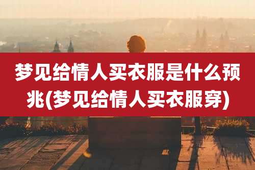 梦见给情人买衣服是什么预兆(梦见给情人买衣服穿)