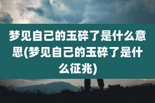 梦见自己的玉碎了是什么意思(梦见自己的玉碎了是什么征兆)