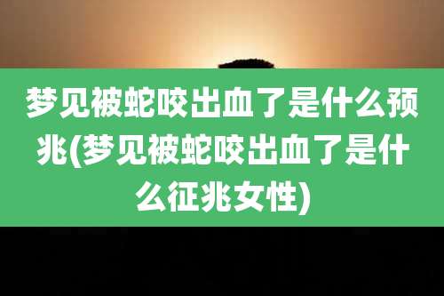 梦见被蛇咬出血了是什么预兆(梦见被蛇咬出血了是什么征兆女性)