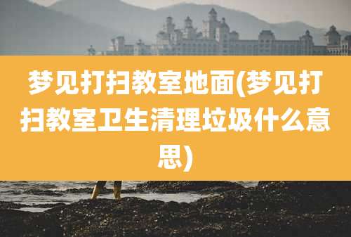 梦见打扫教室地面(梦见打扫教室卫生清理垃圾什么意思)
