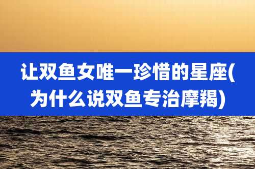 让双鱼女唯一珍惜的星座(为什么说双鱼专治摩羯)