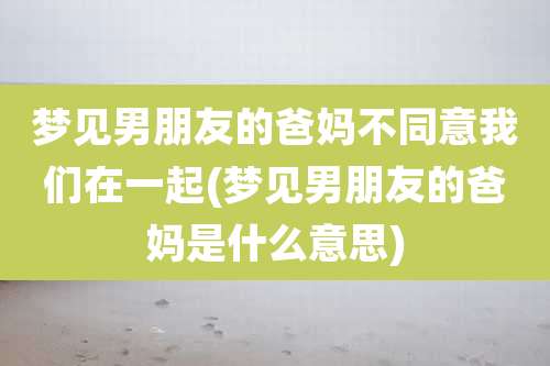 梦见男朋友的爸妈不同意我们在一起(梦见男朋友的爸妈是什么意思)
