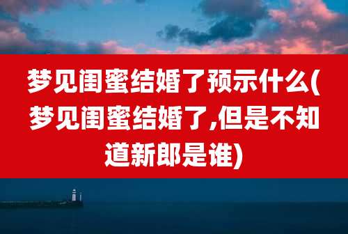 梦见闺蜜结婚了预示什么(梦见闺蜜结婚了,但是不知道新郎是谁)