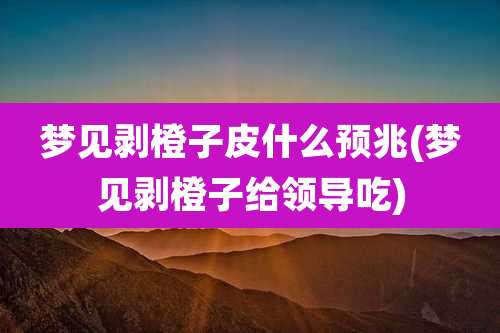 梦见剥橙子皮什么预兆(梦见剥橙子给领导吃)