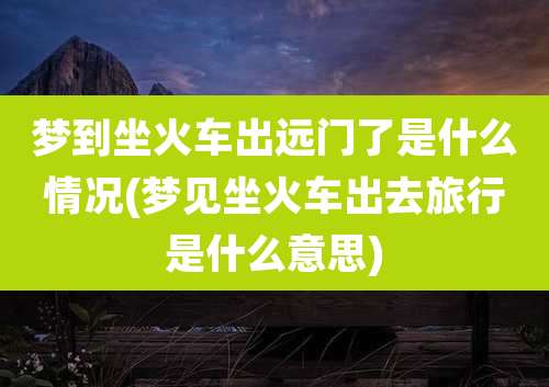 梦到坐火车出远门了是什么情况(梦见坐火车出去旅行是什么意思)