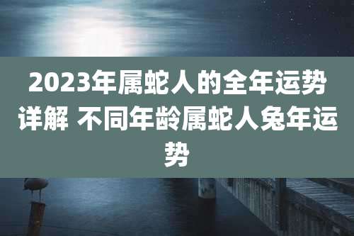 2023年属蛇人的全年运势详解 不同年龄属蛇人兔年运势