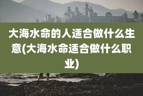 大海水命的人适合做什么生意(大海水命适合做什么职业)