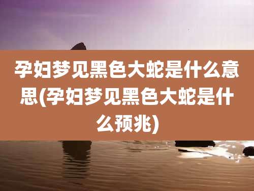 孕妇梦见黑色大蛇是什么意思(孕妇梦见黑色大蛇是什么预兆)