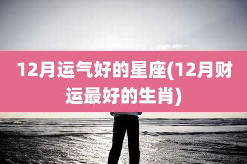 12月运气好的星座(12月财运最好的生肖)