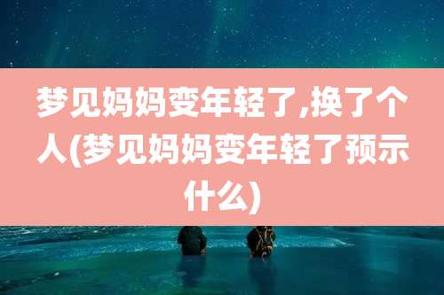 梦见妈妈变年轻了,换了个人(梦见妈妈变年轻了预示什么)