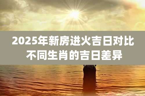 2025年新房进火吉日对比 不同生肖的吉日差异