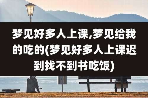 梦见好多人上课,梦见给我的吃的(梦见好多人上课迟到找不到书吃饭)