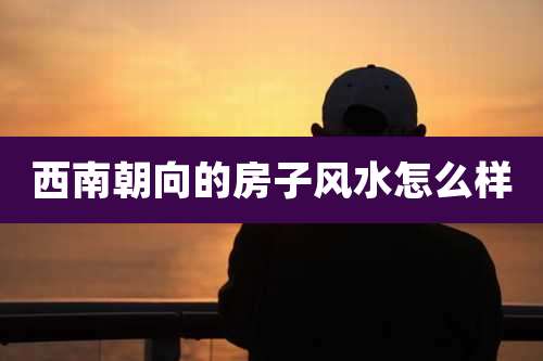 西南朝向的房子风水怎么样