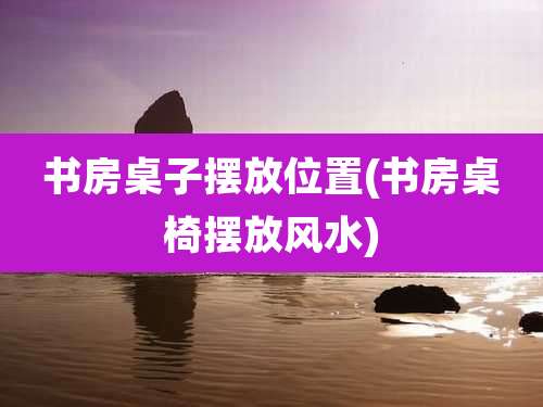 书房桌子摆放位置(书房桌椅摆放风水)