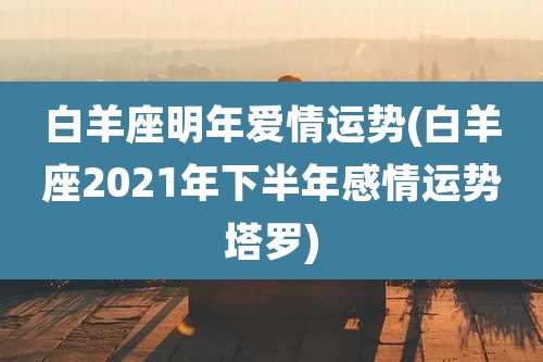 白羊座明年爱情运势(白羊座2021年下半年感情运势塔罗)