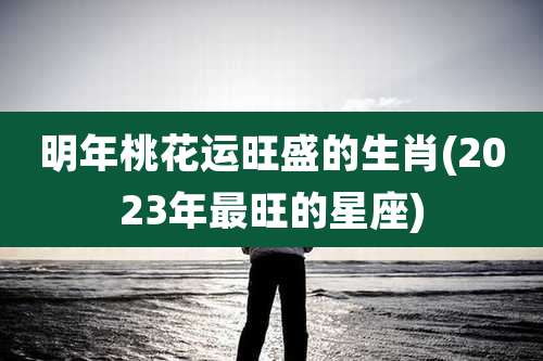 明年桃花运旺盛的生肖(2023年最旺的星座)
