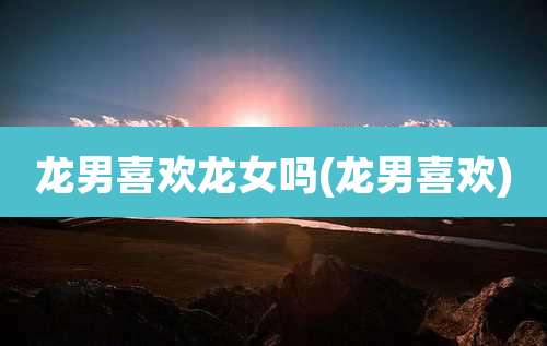 龙男喜欢龙女吗(龙男喜欢)