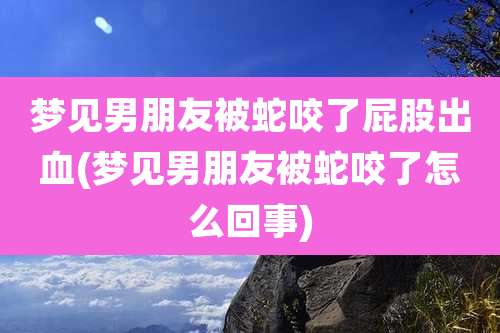 梦见男朋友被蛇咬了屁股出血(梦见男朋友被蛇咬了怎么回事)