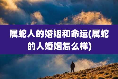 属蛇人的婚姻和命运(属蛇的人婚姻怎么样)