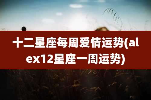 十二星座每周爱情运势(alex12星座一周运势)