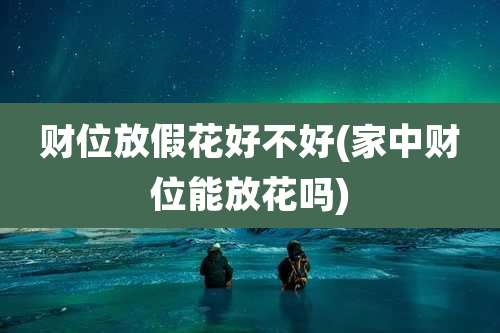 财位放假花好不好(家中财位能放花吗)