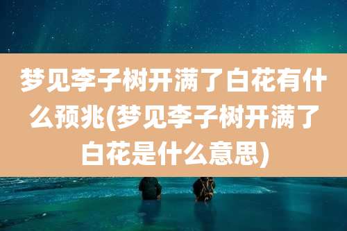 梦见李子树开满了白花有什么预兆(梦见李子树开满了白花是什么意思)
