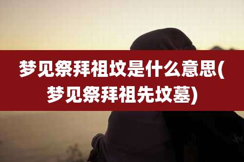 梦见祭拜祖坟是什么意思(梦见祭拜祖先坟墓)